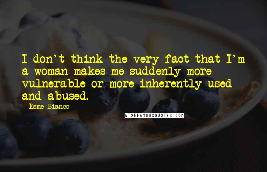 Esme Bianco Quotes: I don't think the very fact that I'm a woman makes me suddenly more vulnerable or more inherently used and abused.