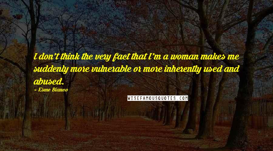 Esme Bianco Quotes: I don't think the very fact that I'm a woman makes me suddenly more vulnerable or more inherently used and abused.
