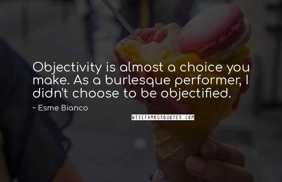 Esme Bianco Quotes: Objectivity is almost a choice you make. As a burlesque performer, I didn't choose to be objectified.