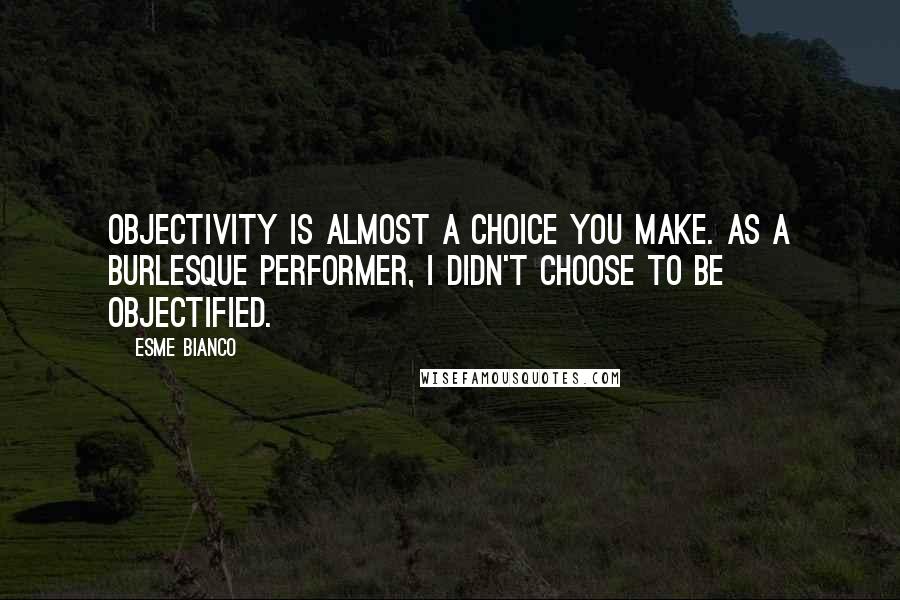 Esme Bianco Quotes: Objectivity is almost a choice you make. As a burlesque performer, I didn't choose to be objectified.