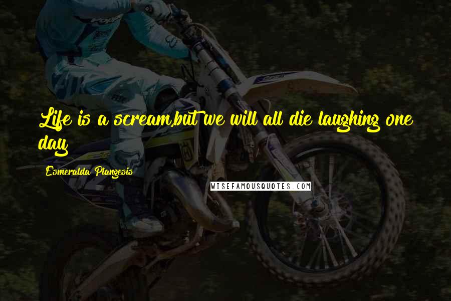 Esmeralda Plangesis Quotes: Life is a scream,but we will all die laughing one day!