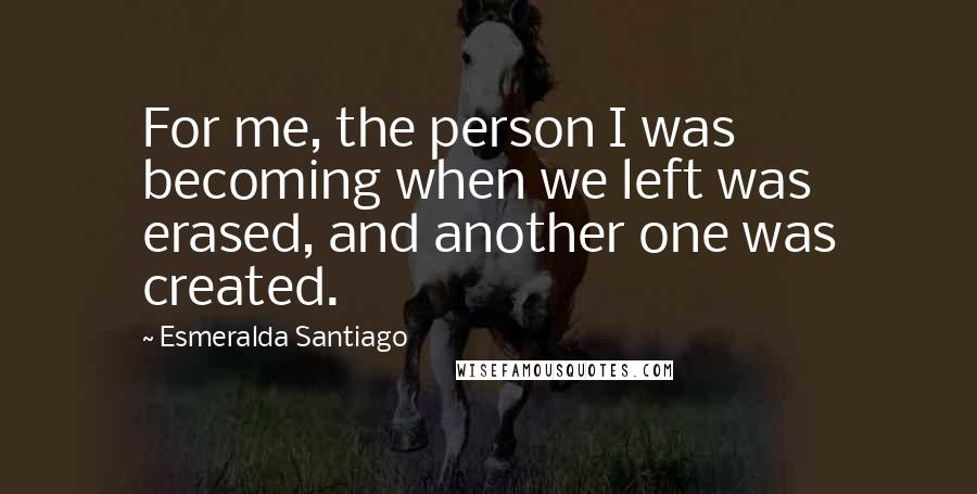 Esmeralda Santiago Quotes: For me, the person I was becoming when we left was erased, and another one was created.