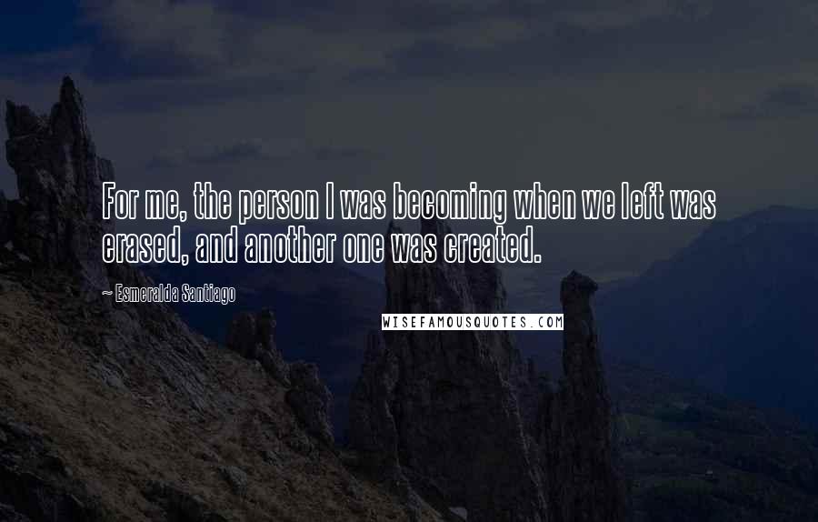 Esmeralda Santiago Quotes: For me, the person I was becoming when we left was erased, and another one was created.