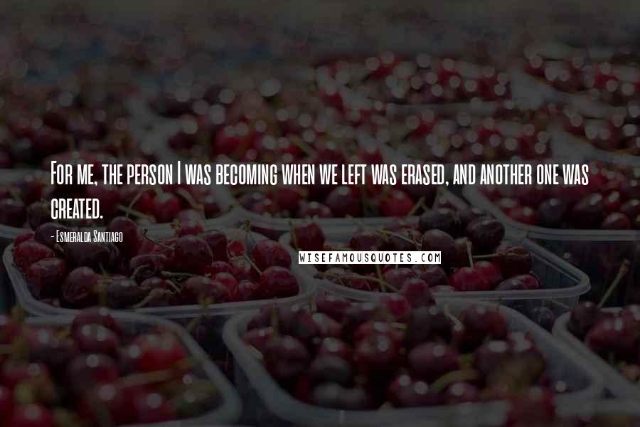 Esmeralda Santiago Quotes: For me, the person I was becoming when we left was erased, and another one was created.