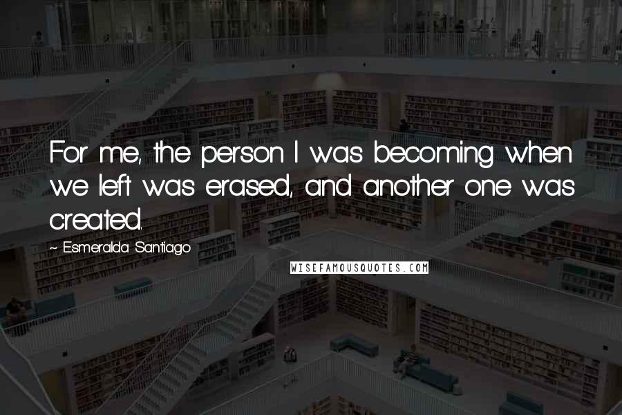 Esmeralda Santiago Quotes: For me, the person I was becoming when we left was erased, and another one was created.