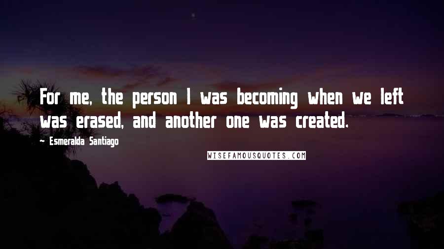 Esmeralda Santiago Quotes: For me, the person I was becoming when we left was erased, and another one was created.