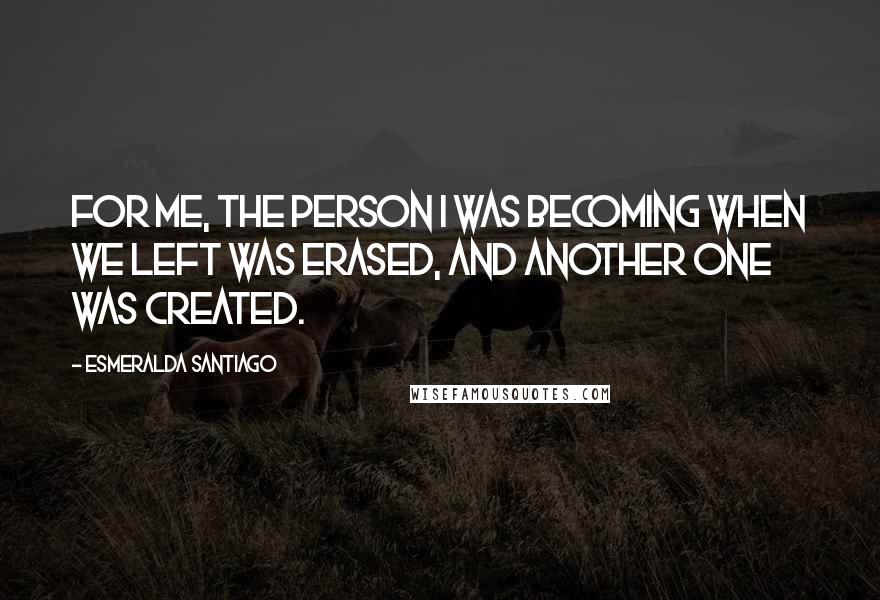 Esmeralda Santiago Quotes: For me, the person I was becoming when we left was erased, and another one was created.
