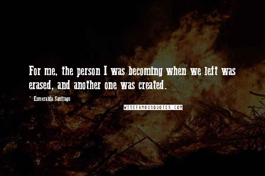 Esmeralda Santiago Quotes: For me, the person I was becoming when we left was erased, and another one was created.