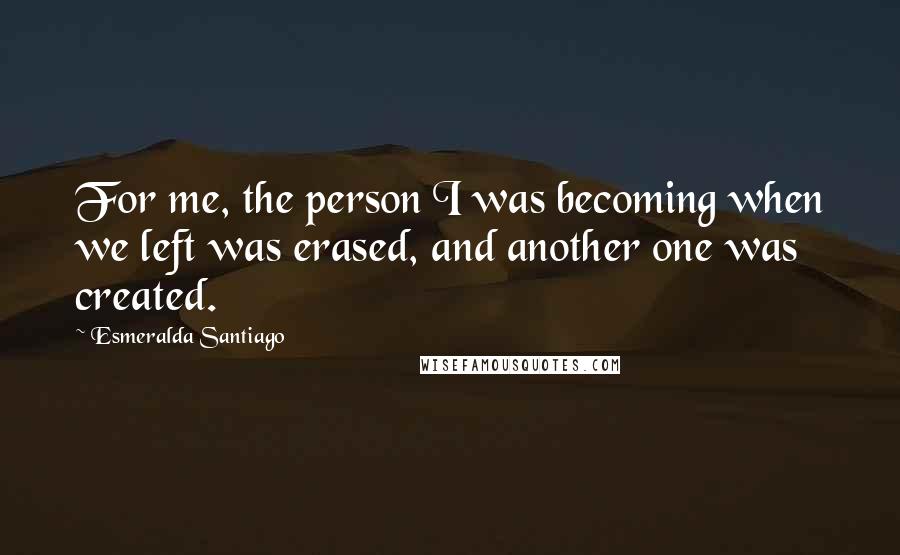 Esmeralda Santiago Quotes: For me, the person I was becoming when we left was erased, and another one was created.