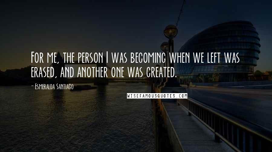 Esmeralda Santiago Quotes: For me, the person I was becoming when we left was erased, and another one was created.