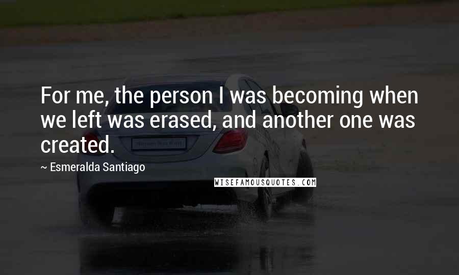Esmeralda Santiago Quotes: For me, the person I was becoming when we left was erased, and another one was created.