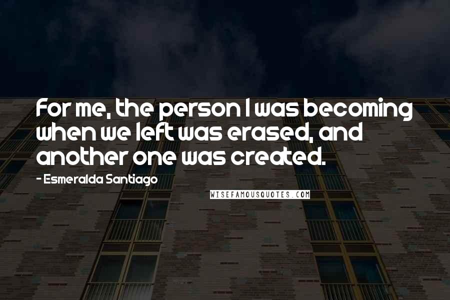 Esmeralda Santiago Quotes: For me, the person I was becoming when we left was erased, and another one was created.