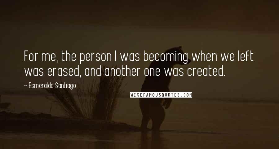 Esmeralda Santiago Quotes: For me, the person I was becoming when we left was erased, and another one was created.