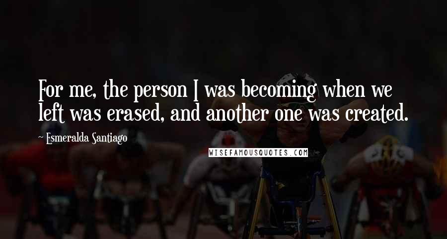 Esmeralda Santiago Quotes: For me, the person I was becoming when we left was erased, and another one was created.