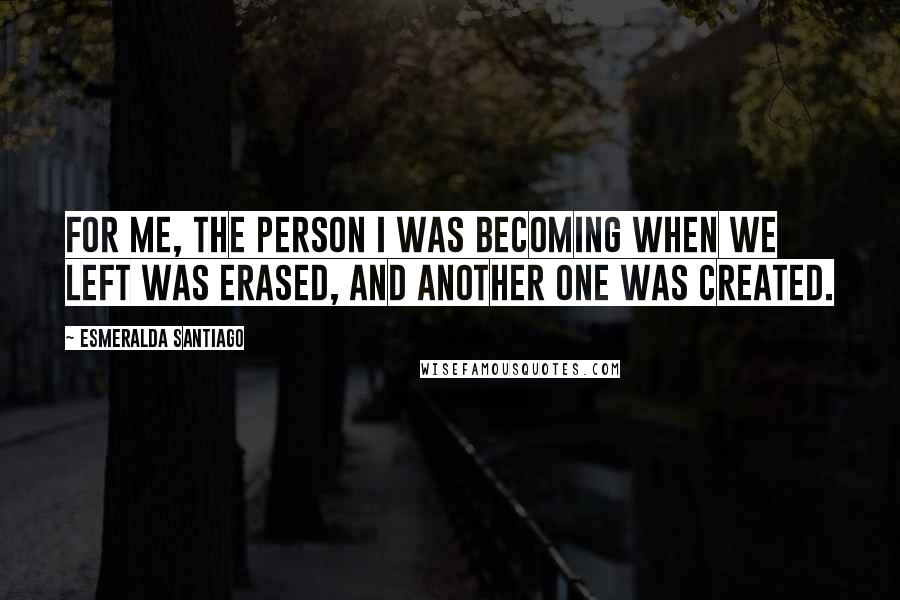 Esmeralda Santiago Quotes: For me, the person I was becoming when we left was erased, and another one was created.