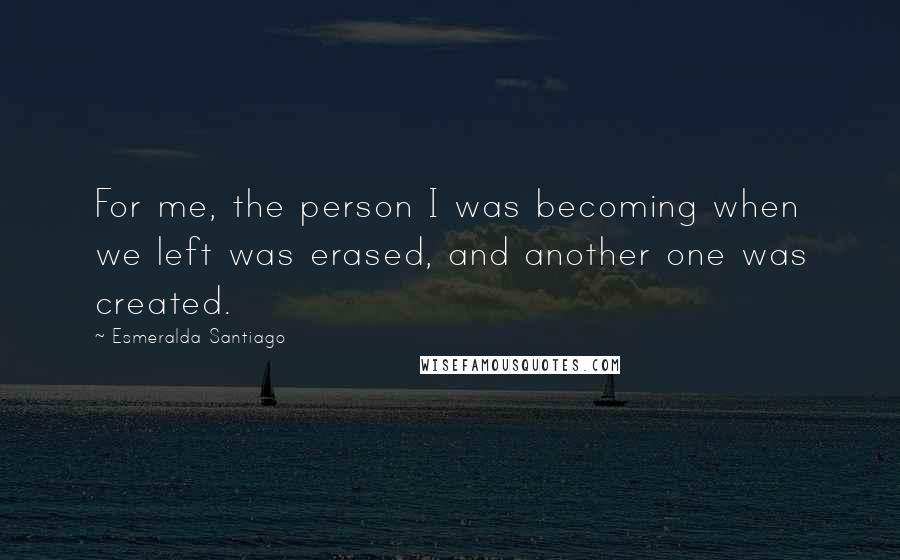 Esmeralda Santiago Quotes: For me, the person I was becoming when we left was erased, and another one was created.