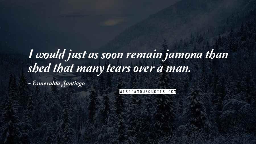 Esmeralda Santiago Quotes: I would just as soon remain jamona than shed that many tears over a man.