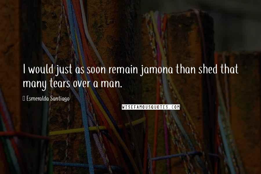 Esmeralda Santiago Quotes: I would just as soon remain jamona than shed that many tears over a man.