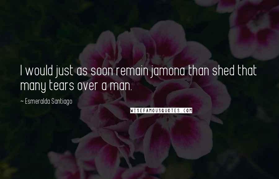 Esmeralda Santiago Quotes: I would just as soon remain jamona than shed that many tears over a man.