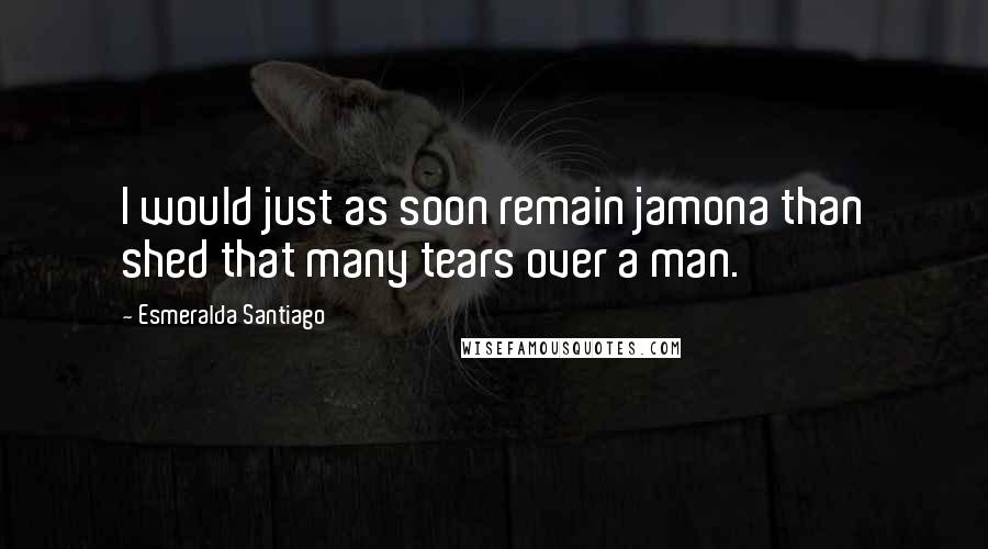 Esmeralda Santiago Quotes: I would just as soon remain jamona than shed that many tears over a man.