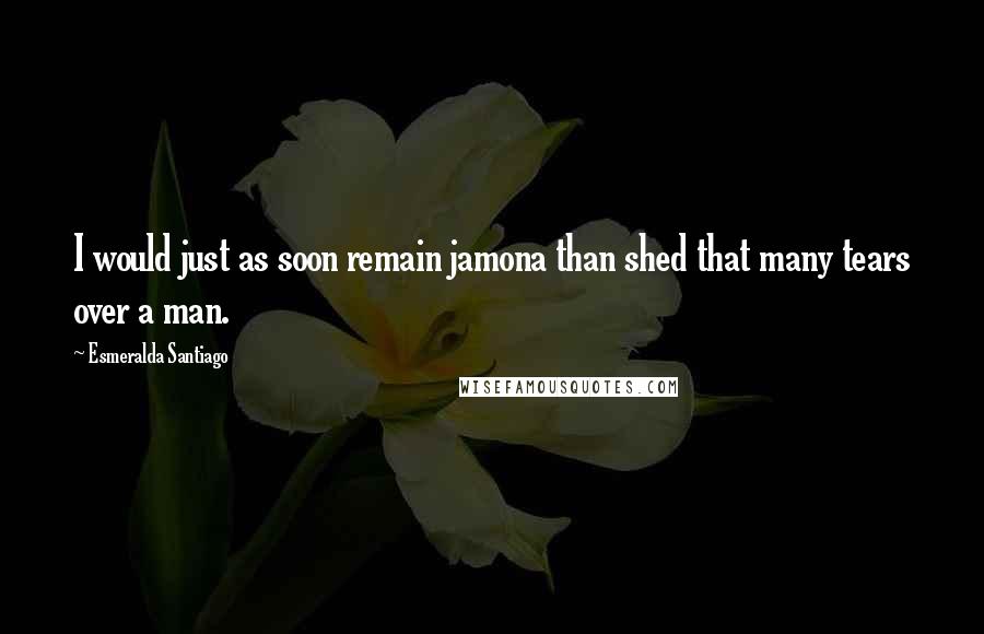 Esmeralda Santiago Quotes: I would just as soon remain jamona than shed that many tears over a man.