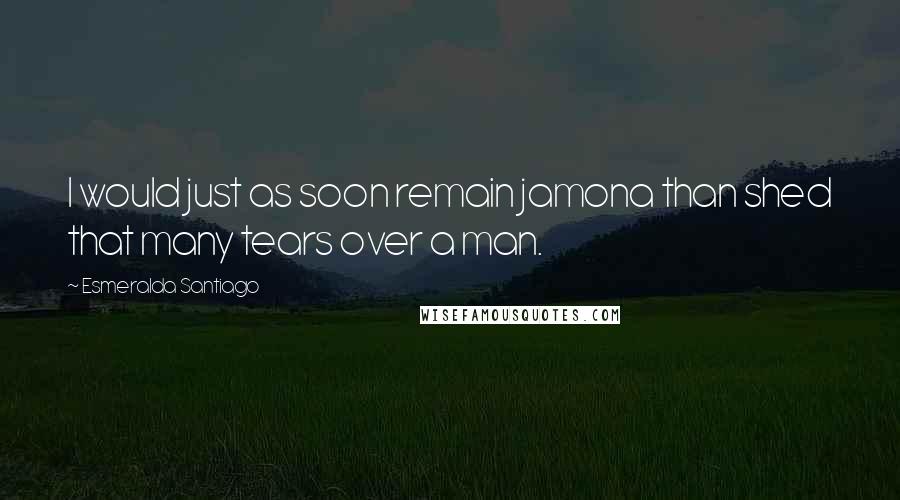 Esmeralda Santiago Quotes: I would just as soon remain jamona than shed that many tears over a man.