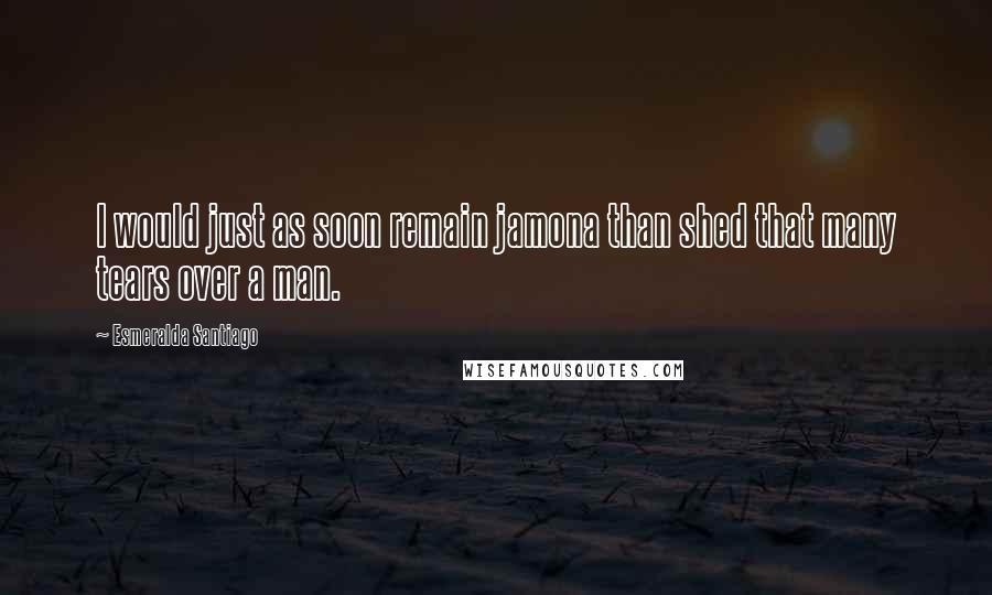 Esmeralda Santiago Quotes: I would just as soon remain jamona than shed that many tears over a man.