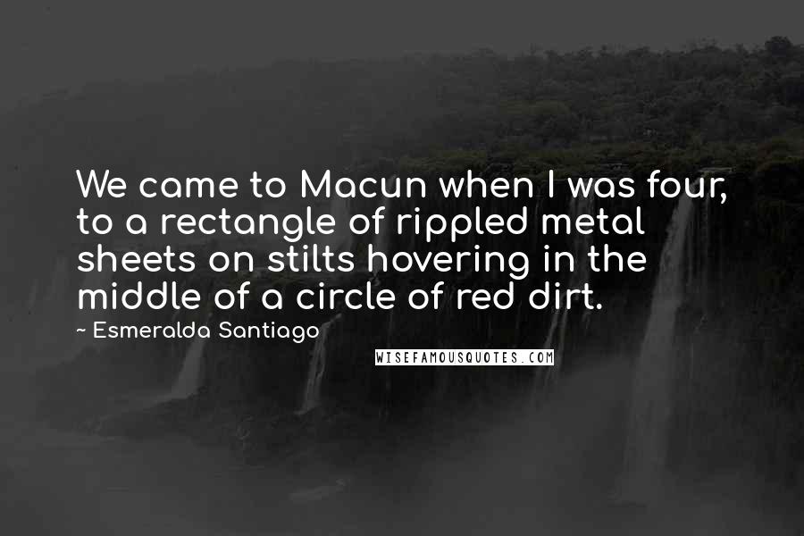 Esmeralda Santiago Quotes: We came to Macun when I was four, to a rectangle of rippled metal sheets on stilts hovering in the middle of a circle of red dirt.
