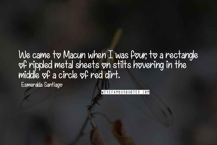 Esmeralda Santiago Quotes: We came to Macun when I was four, to a rectangle of rippled metal sheets on stilts hovering in the middle of a circle of red dirt.