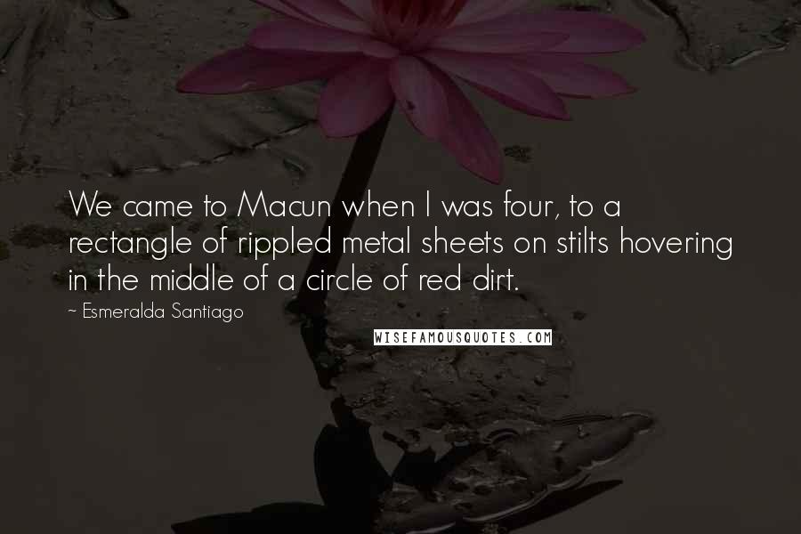 Esmeralda Santiago Quotes: We came to Macun when I was four, to a rectangle of rippled metal sheets on stilts hovering in the middle of a circle of red dirt.