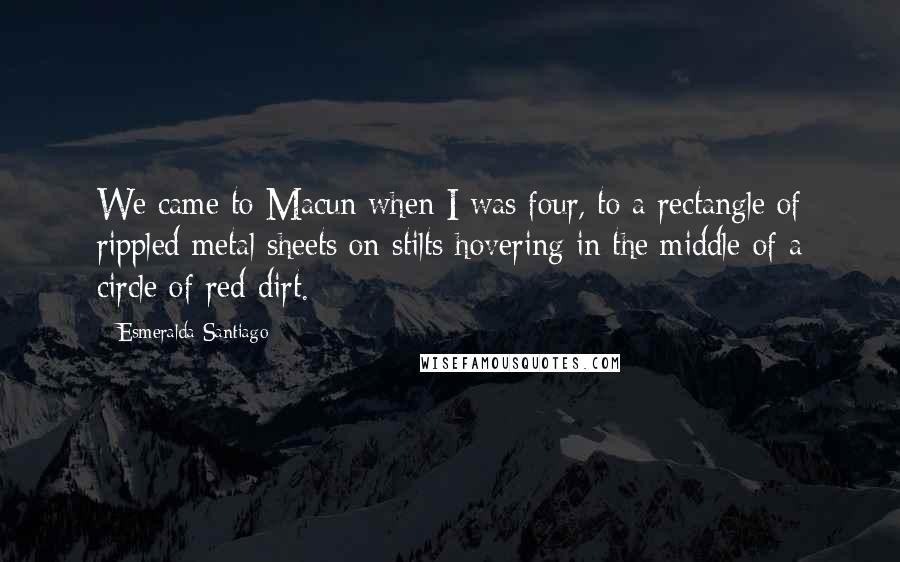 Esmeralda Santiago Quotes: We came to Macun when I was four, to a rectangle of rippled metal sheets on stilts hovering in the middle of a circle of red dirt.