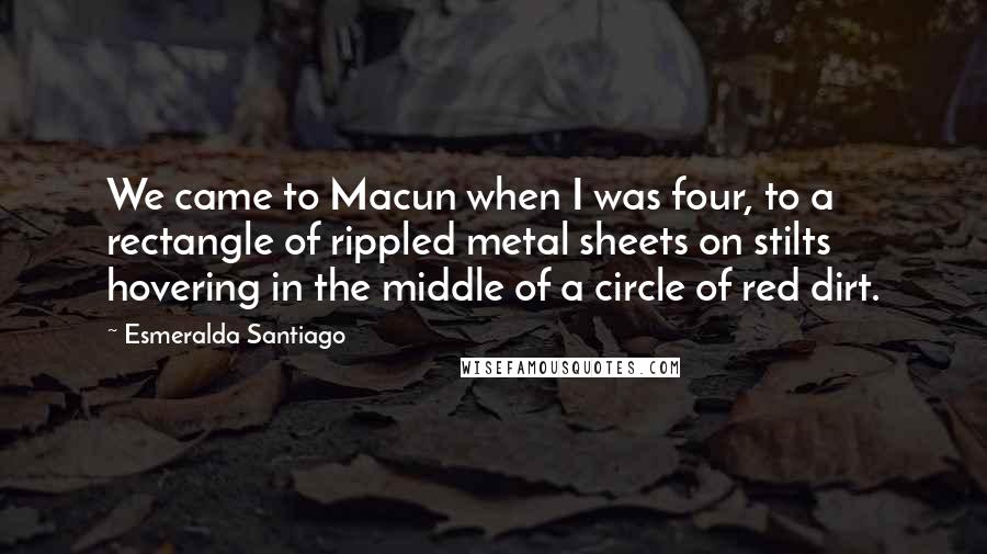 Esmeralda Santiago Quotes: We came to Macun when I was four, to a rectangle of rippled metal sheets on stilts hovering in the middle of a circle of red dirt.