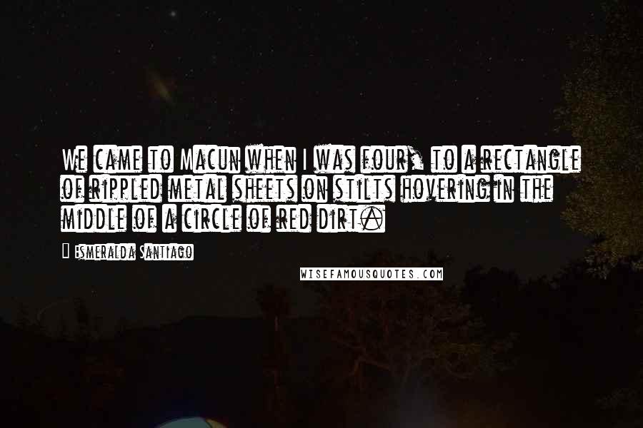 Esmeralda Santiago Quotes: We came to Macun when I was four, to a rectangle of rippled metal sheets on stilts hovering in the middle of a circle of red dirt.