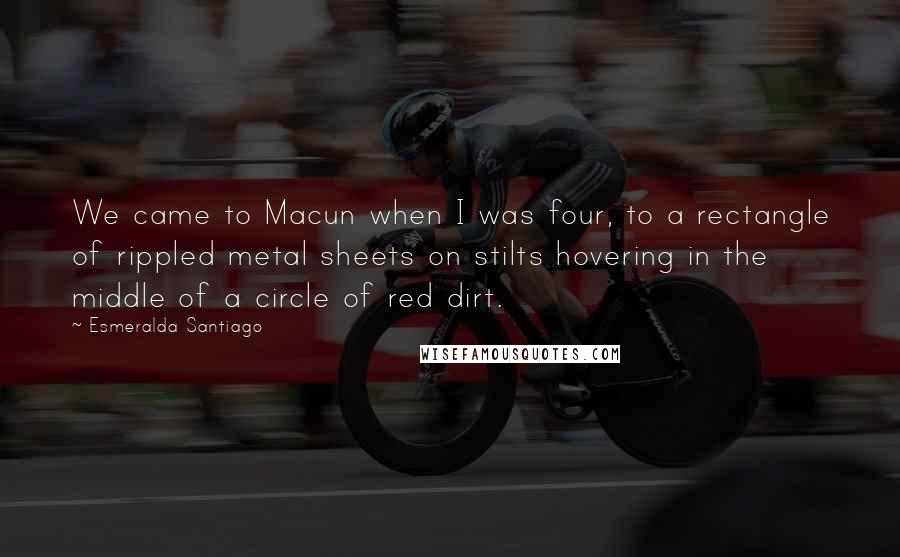 Esmeralda Santiago Quotes: We came to Macun when I was four, to a rectangle of rippled metal sheets on stilts hovering in the middle of a circle of red dirt.