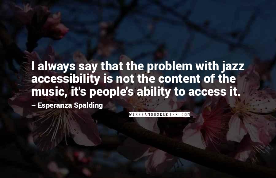 Esperanza Spalding Quotes: I always say that the problem with jazz accessibility is not the content of the music, it's people's ability to access it.