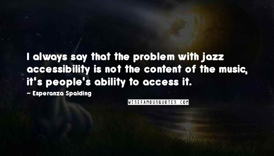 Esperanza Spalding Quotes: I always say that the problem with jazz accessibility is not the content of the music, it's people's ability to access it.