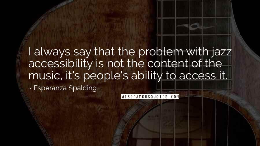 Esperanza Spalding Quotes: I always say that the problem with jazz accessibility is not the content of the music, it's people's ability to access it.