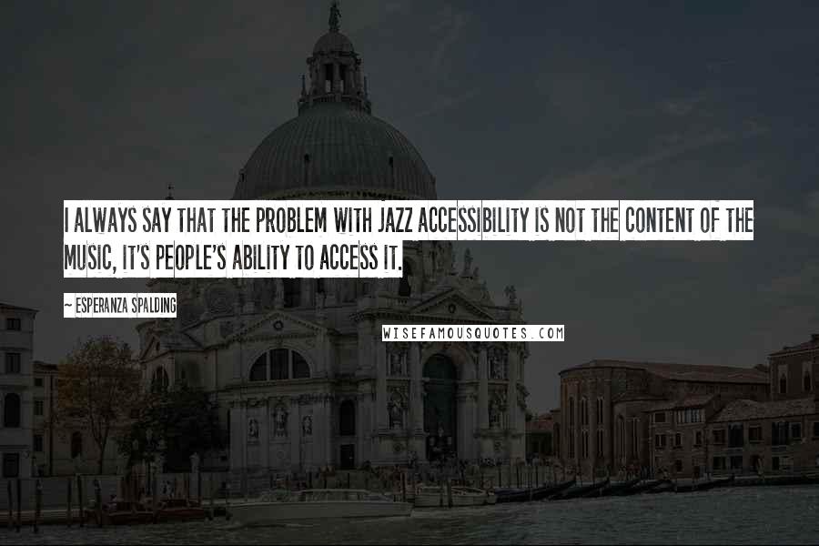 Esperanza Spalding Quotes: I always say that the problem with jazz accessibility is not the content of the music, it's people's ability to access it.