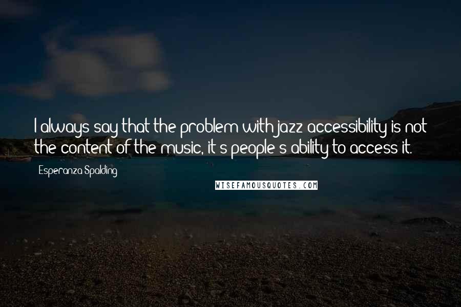 Esperanza Spalding Quotes: I always say that the problem with jazz accessibility is not the content of the music, it's people's ability to access it.