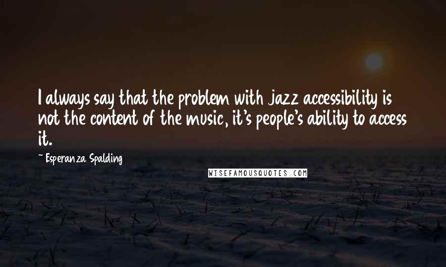 Esperanza Spalding Quotes: I always say that the problem with jazz accessibility is not the content of the music, it's people's ability to access it.