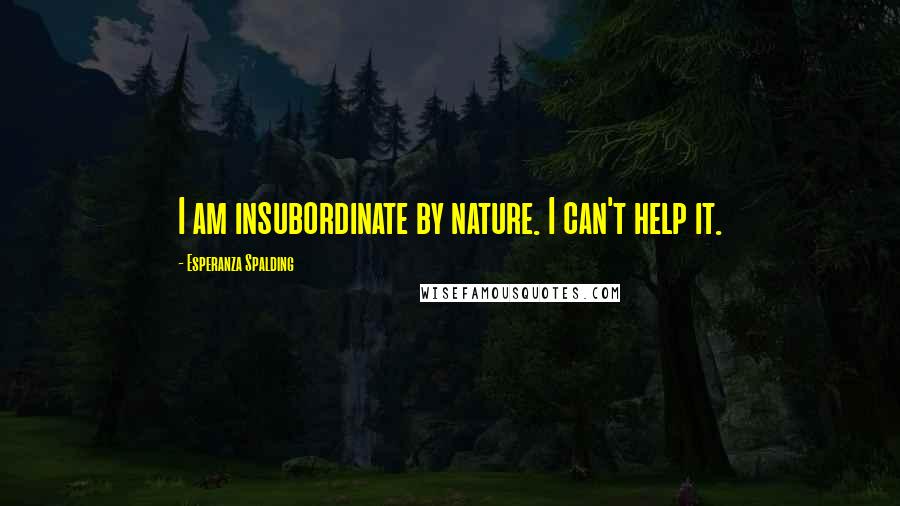 Esperanza Spalding Quotes: I am insubordinate by nature. I can't help it.