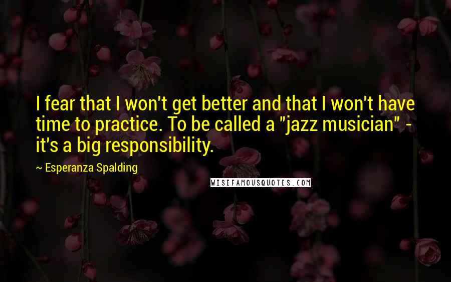 Esperanza Spalding Quotes: I fear that I won't get better and that I won't have time to practice. To be called a "jazz musician" - it's a big responsibility.