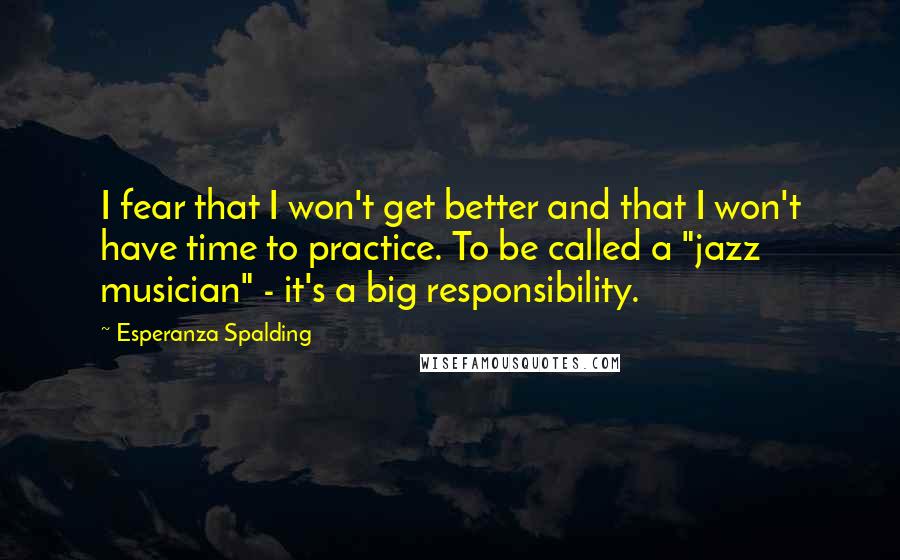 Esperanza Spalding Quotes: I fear that I won't get better and that I won't have time to practice. To be called a "jazz musician" - it's a big responsibility.