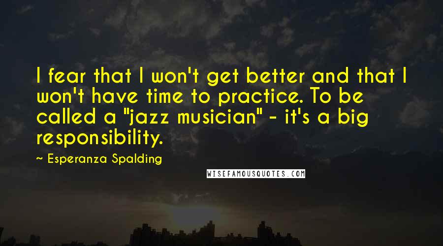 Esperanza Spalding Quotes: I fear that I won't get better and that I won't have time to practice. To be called a "jazz musician" - it's a big responsibility.