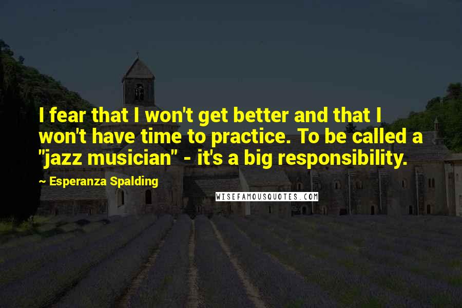 Esperanza Spalding Quotes: I fear that I won't get better and that I won't have time to practice. To be called a "jazz musician" - it's a big responsibility.