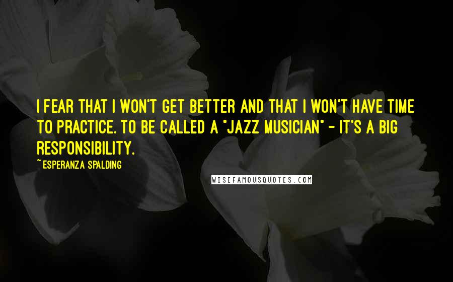 Esperanza Spalding Quotes: I fear that I won't get better and that I won't have time to practice. To be called a "jazz musician" - it's a big responsibility.