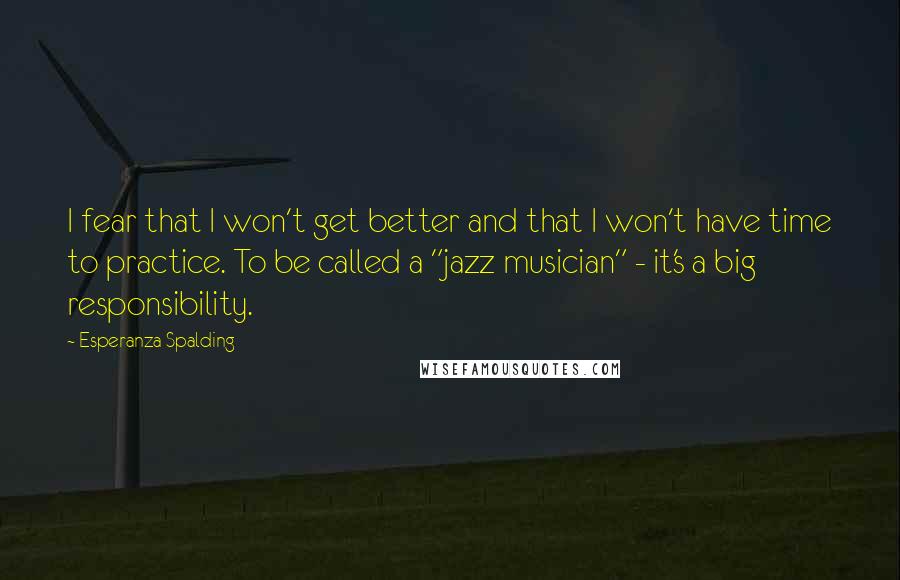 Esperanza Spalding Quotes: I fear that I won't get better and that I won't have time to practice. To be called a "jazz musician" - it's a big responsibility.