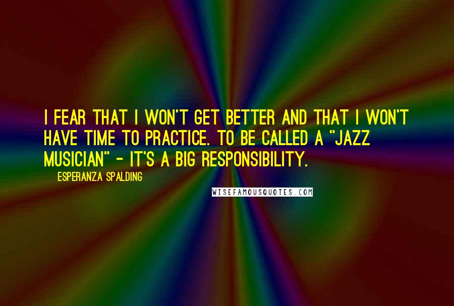 Esperanza Spalding Quotes: I fear that I won't get better and that I won't have time to practice. To be called a "jazz musician" - it's a big responsibility.