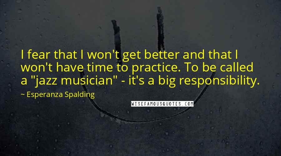 Esperanza Spalding Quotes: I fear that I won't get better and that I won't have time to practice. To be called a "jazz musician" - it's a big responsibility.