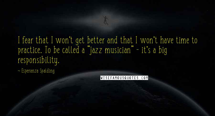 Esperanza Spalding Quotes: I fear that I won't get better and that I won't have time to practice. To be called a "jazz musician" - it's a big responsibility.